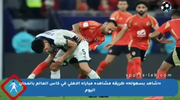 «شاهد بسهولة» طريقة مشاهدة مباراة الأهلي في كأس العالم بالمجان اليوم